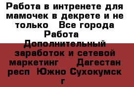 Работа в интренете для мамочек в декрете и не только - Все города Работа » Дополнительный заработок и сетевой маркетинг   . Дагестан респ.,Южно-Сухокумск г.